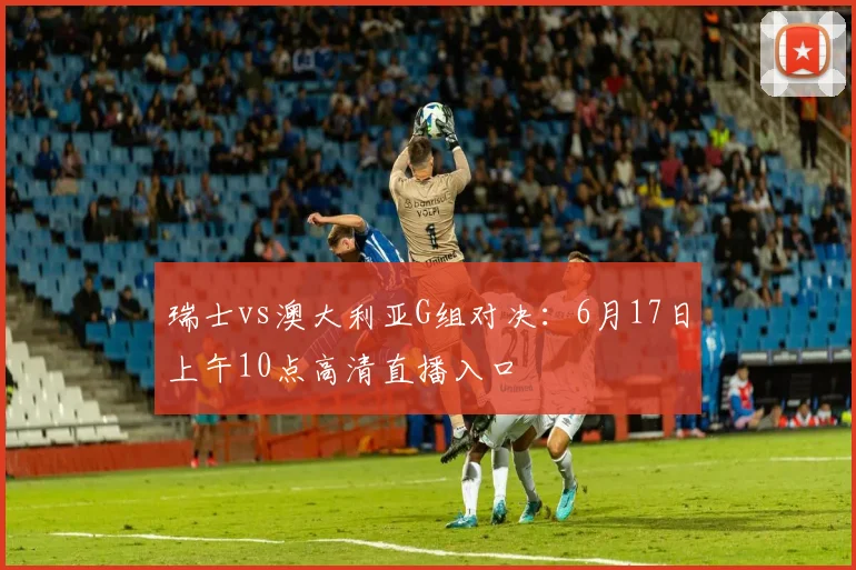 瑞士vs澳大利亚G组对决:6月17日上午10点高清直播入口