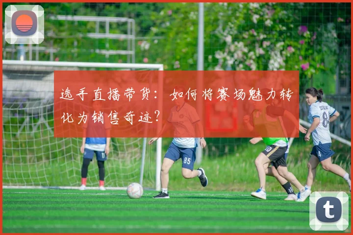 选手直播带货：如何将赛场魅力转化为销售奇迹？