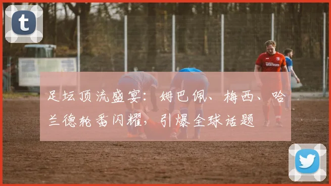 足坛顶流盛宴:姆巴佩、梅西、哈兰德轮番闪耀,引爆全球话题