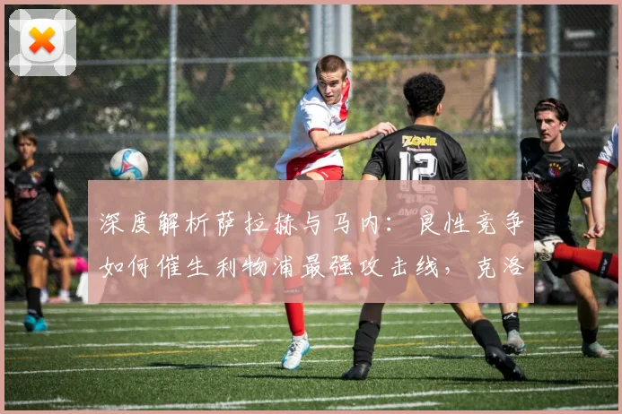 深度解析萨拉赫与马内:良性竞争如何催生利物浦最强攻击线,克洛普的制胜秘诀公开