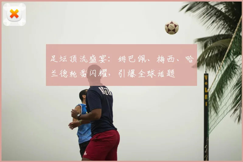 足坛顶流盛宴：姆巴佩、梅西、哈兰德轮番闪耀，引爆全球话题