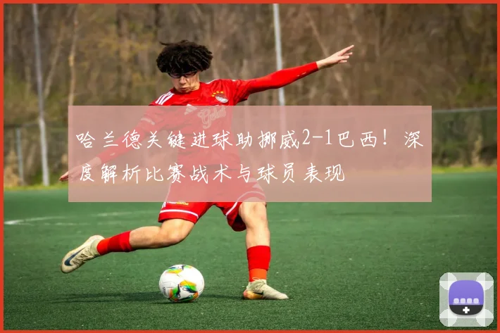 哈兰德关键进球助挪威2-1巴西！深度解析比赛战术与球员表现