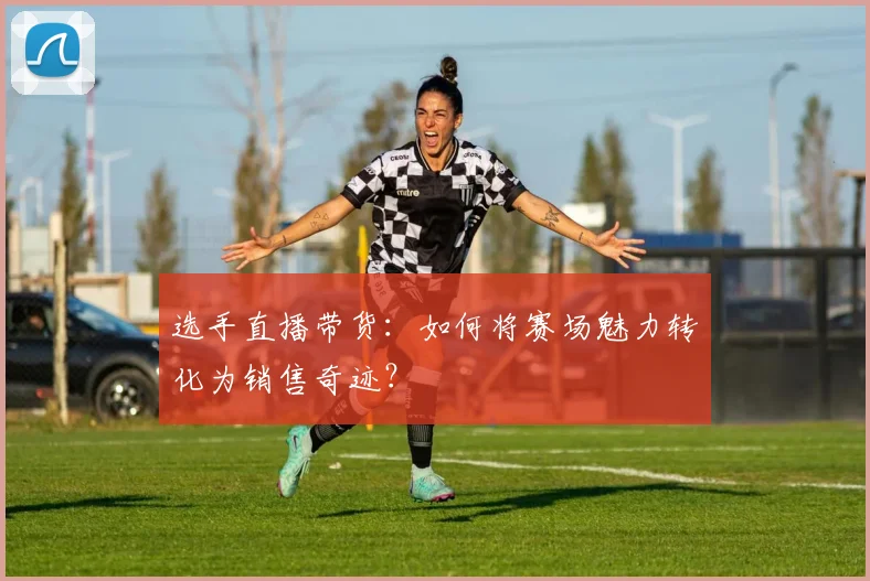 选手直播带货：如何将赛场魅力转化为销售奇迹？
