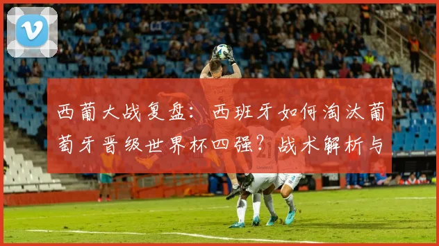 西葡大战复盘:西班牙如何淘汰葡萄牙晋级世界杯四强?战术解析与精彩集锦