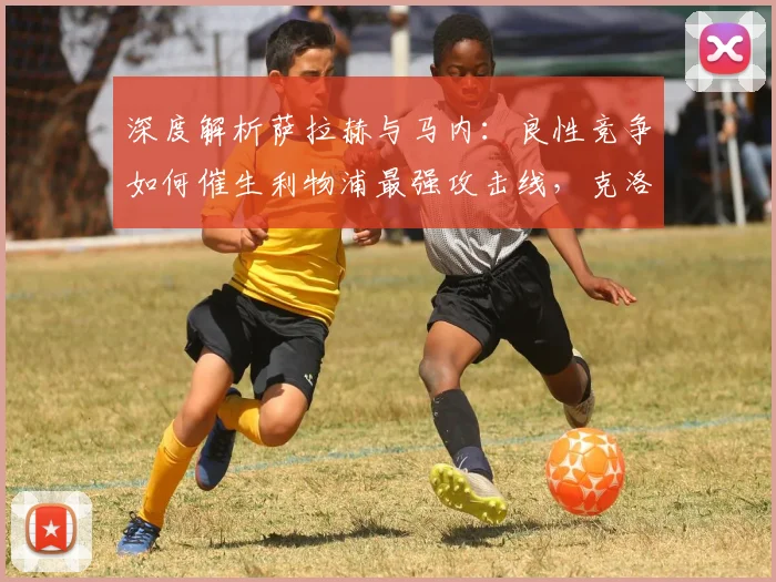 深度解析萨拉赫与马内:良性竞争如何催生利物浦最强攻击线,克洛普的制胜秘诀公开