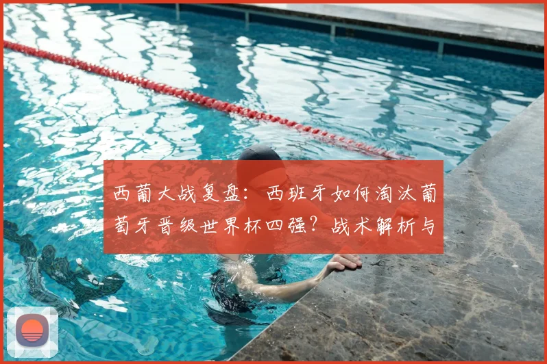 西葡大战复盘:西班牙如何淘汰葡萄牙晋级世界杯四强?战术解析与精彩集锦